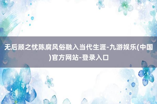 无后顾之忧陈腐风俗融入当代生涯-九游娱乐(中国)官方网站-登录入口