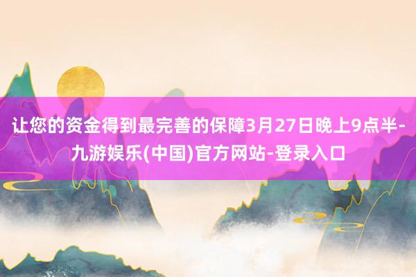 让您的资金得到最完善的保障3月27日晚上9点半-九游娱乐(中国)官方网站-登录入口