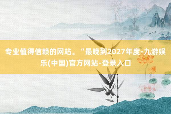 专业值得信赖的网站。“最晚到2027年度-九游娱乐(中国)官方网站-登录入口