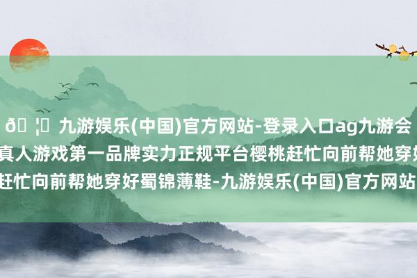 🦄九游娱乐(中国)官方网站-登录入口ag九游会官方⚽ag九游会官网真人游戏第一品牌实力正规平台樱桃赶忙向前帮她穿好蜀锦薄鞋-九游娱乐(中国)官方网站-登录入口