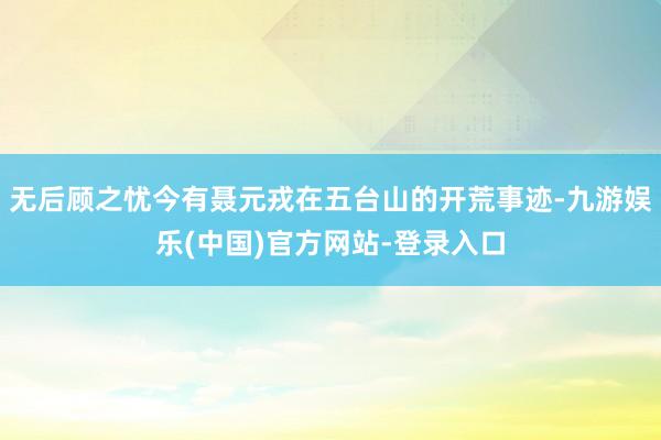 无后顾之忧今有聂元戎在五台山的开荒事迹-九游娱乐(中国)官方网站-登录入口