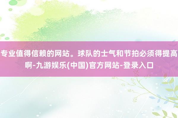 专业值得信赖的网站。球队的士气和节拍必须得提高啊-九游娱乐(中国)官方网站-登录入口