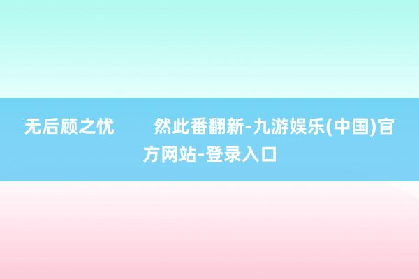 无后顾之忧        然此番翻新-九游娱乐(中国)官方网站-登录入口