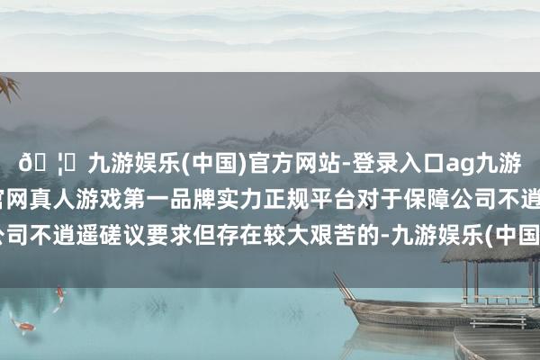 🦄九游娱乐(中国)官方网站-登录入口ag九游会官方⚽ag九游会官网真人游戏第一品牌实力正规平台对于保障公司不逍遥磋议要求但存在较大艰苦的-九游娱乐(中国)官方网站-登录入口