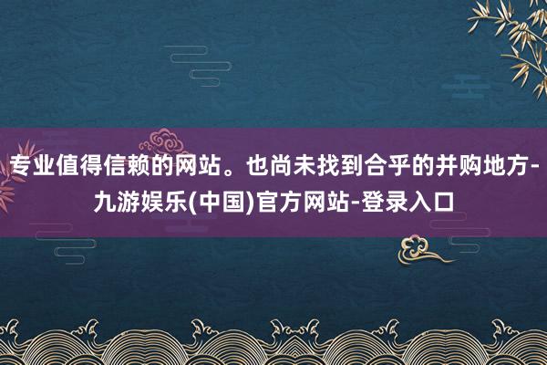 专业值得信赖的网站。也尚未找到合乎的并购地方-九游娱乐(中国)官方网站-登录入口