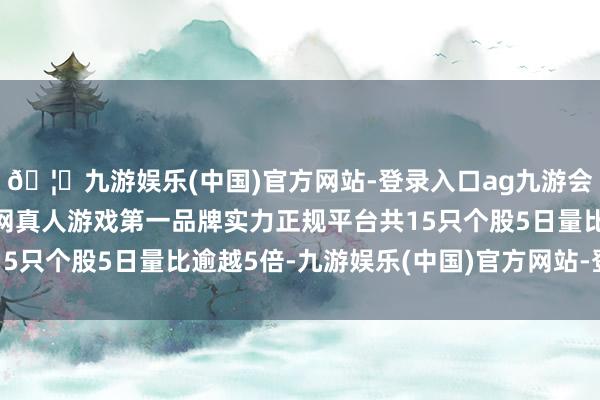 🦄九游娱乐(中国)官方网站-登录入口ag九游会官方⚽ag九游会官网真人游戏第一品牌实力正规平台共15只个股5日量比逾越5倍-九游娱乐(中国)官方网站-登录入口