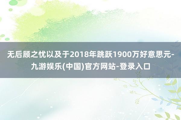 无后顾之忧以及于2018年跳跃1900万好意思元-九游娱乐(中国)官方网站-登录入口