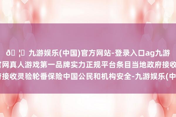 🦄九游娱乐(中国)官方网站-登录入口ag九游会官方⚽ag九游会官网真人游戏第一品牌实力正规平台条目当地政府接收灵验轮番保险中国公民和机构安全-九游娱乐(中国)官方网站-登录入口