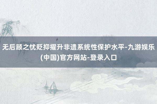 无后顾之忧贬抑擢升非遗系统性保护水平-九游娱乐(中国)官方网站-登录入口