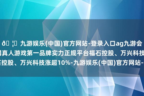 🦄九游娱乐(中国)官方网站-登录入口ag九游会官方⚽ag九游会官网真人游戏第一品牌实力正规平台福石控股、万兴科技涨超10%-九游娱乐(中国)官方网站-登录入口