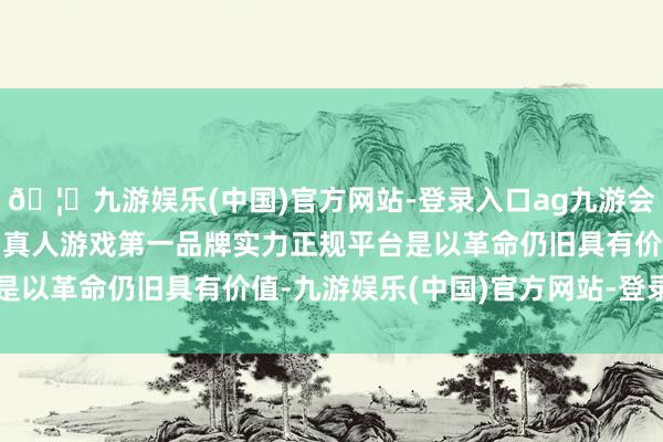 🦄九游娱乐(中国)官方网站-登录入口ag九游会官方⚽ag九游会官网真人游戏第一品牌实力正规平台是以革命仍旧具有价值-九游娱乐(中国)官方网站-登录入口