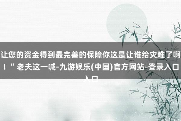 让您的资金得到最完善的保障你这是让谁给灾难了啊！”老夫这一喊-九游娱乐(中国)官方网站-登录入口