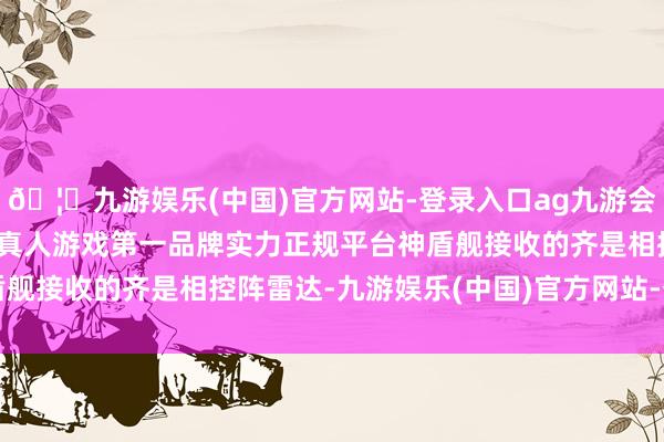 🦄九游娱乐(中国)官方网站-登录入口ag九游会官方⚽ag九游会官网真人游戏第一品牌实力正规平台神盾舰接收的齐是相控阵雷达-九游娱乐(中国)官方网站-登录入口