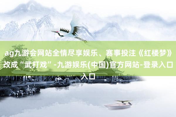 ag九游会网站全情尽享娱乐、赛事投注《红楼梦》改成“武打戏”-九游娱乐(中国)官方网站-登录入口