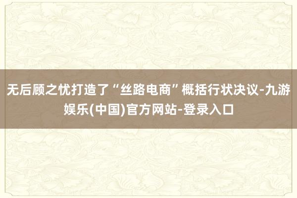 无后顾之忧打造了“丝路电商”概括行状决议-九游娱乐(中国)官方网站-登录入口