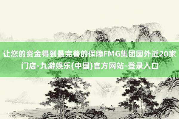 让您的资金得到最完善的保障FMG集团国外近20家门店-九游娱乐(中国)官方网站-登录入口