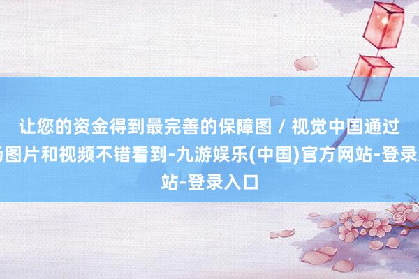 让您的资金得到最完善的保障图 / 视觉中国通过现场图片和视频不错看到-九游娱乐(中国)官方网站-登录入口