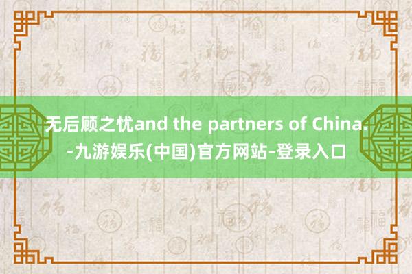 无后顾之忧and the partners of China.-九游娱乐(中国)官方网站-登录入口