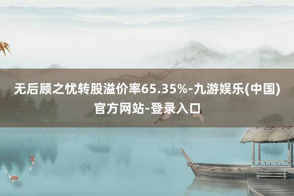 无后顾之忧转股溢价率65.35%-九游娱乐(中国)官方网站-登录入口