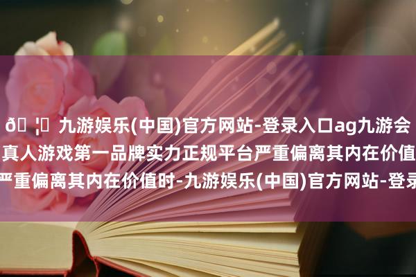 🦄九游娱乐(中国)官方网站-登录入口ag九游会官方⚽ag九游会官网真人游戏第一品牌实力正规平台严重偏离其内在价值时-九游娱乐(中国)官方网站-登录入口