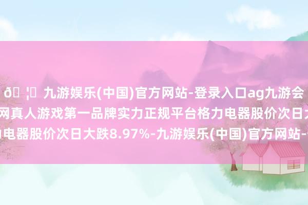🦄九游娱乐(中国)官方网站-登录入口ag九游会官方⚽ag九游会官网真人游戏第一品牌实力正规平台格力电器股价次日大跌8.97%-九游娱乐(中国)官方网站-登录入口
