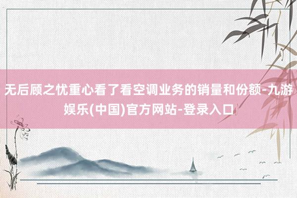 无后顾之忧重心看了看空调业务的销量和份额-九游娱乐(中国)官方网站-登录入口
