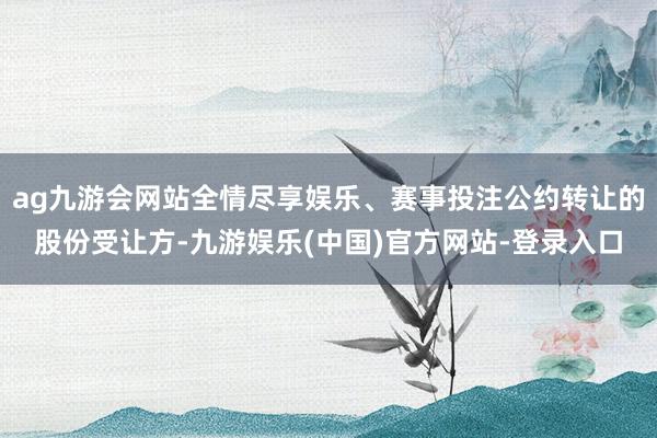ag九游会网站全情尽享娱乐、赛事投注公约转让的股份受让方-九游娱乐(中国)官方网站-登录入口