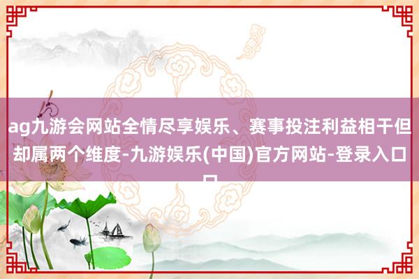 ag九游会网站全情尽享娱乐、赛事投注利益相干但却属两个维度-九游娱乐(中国)官方网站-登录入口
