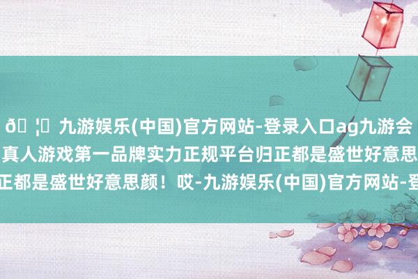 🦄九游娱乐(中国)官方网站-登录入口ag九游会官方⚽ag九游会官网真人游戏第一品牌实力正规平台归正都是盛世好意思颜！哎-九游娱乐(中国)官方网站-登录入口