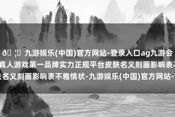 🦄九游娱乐(中国)官方网站-登录入口ag九游会官方⚽ag九游会官网真人游戏第一品牌实力正规平台皮肤名义刻画影响表不雅情状-九游娱乐(中国)官方网站-登录入口