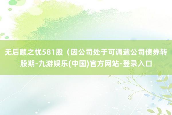 无后顾之忧581股（因公司处于可调遣公司债券转股期-九游娱乐(中国)官方网站-登录入口