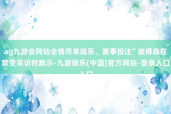ag九游会网站全情尽享娱乐、赛事投注”彼得森在禁受采访时默示-九游娱乐(中国)官方网站-登录入口