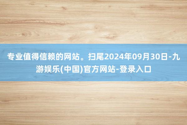 专业值得信赖的网站。扫尾2024年09月30日-九游娱乐(中国)官方网站-登录入口