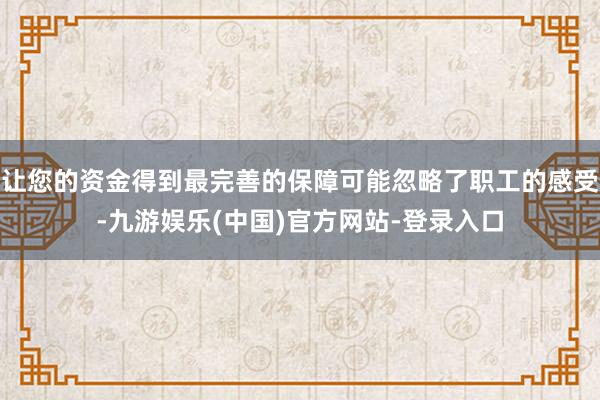 让您的资金得到最完善的保障可能忽略了职工的感受-九游娱乐(中国)官方网站-登录入口
