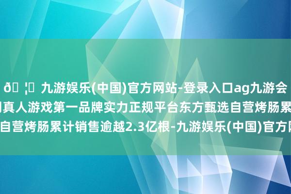 🦄九游娱乐(中国)官方网站-登录入口ag九游会官方⚽ag九游会官网真人游戏第一品牌实力正规平台东方甄选自营烤肠累计销售逾越2.3亿根-九游娱乐(中国)官方网站-登录入口