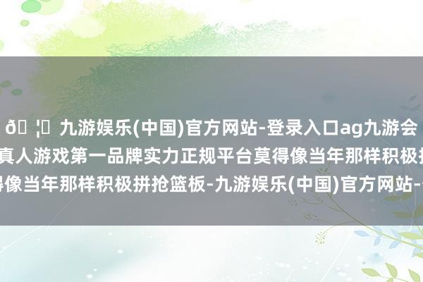 🦄九游娱乐(中国)官方网站-登录入口ag九游会官方⚽ag九游会官网真人游戏第一品牌实力正规平台莫得像当年那样积极拼抢篮板-九游娱乐(中国)官方网站-登录入口