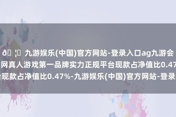 🦄九游娱乐(中国)官方网站-登录入口ag九游会官方⚽ag九游会官网真人游戏第一品牌实力正规平台现款占净值比0.47%-九游娱乐(中国)官方网站-登录入口