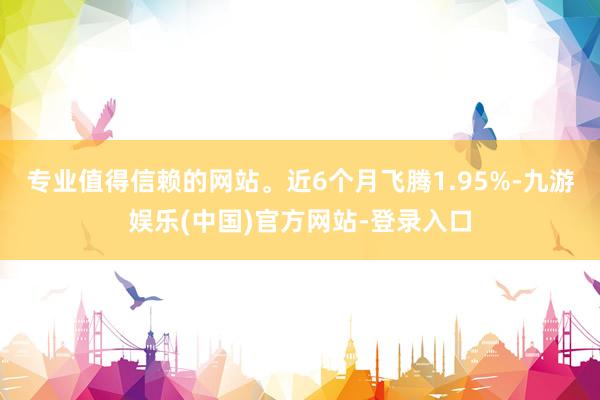 专业值得信赖的网站。近6个月飞腾1.95%-九游娱乐(中国)官方网站-登录入口