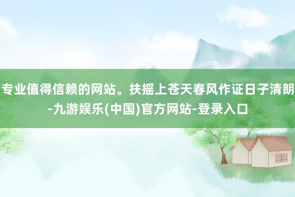 专业值得信赖的网站。扶摇上苍天春风作证日子清朗-九游娱乐(中国)官方网站-登录入口
