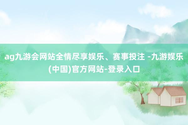 ag九游会网站全情尽享娱乐、赛事投注 -九游娱乐(中国)官方网站-登录入口