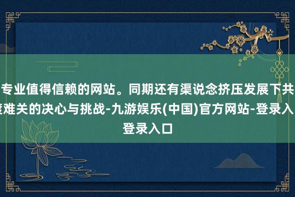 专业值得信赖的网站。同期还有渠说念挤压发展下共渡难关的决心与挑战-九游娱乐(中国)官方网站-登录入口