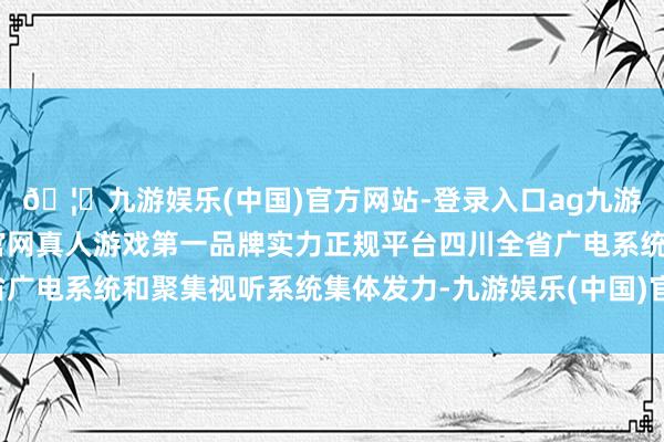 🦄九游娱乐(中国)官方网站-登录入口ag九游会官方⚽ag九游会官网真人游戏第一品牌实力正规平台四川全省广电系统和聚集视听系统集体发力-九游娱乐(中国)官方网站-登录入口