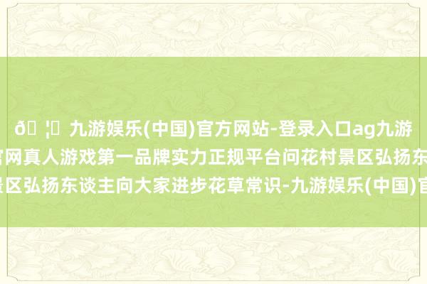 🦄九游娱乐(中国)官方网站-登录入口ag九游会官方⚽ag九游会官网真人游戏第一品牌实力正规平台问花村景区弘扬东谈主向大家进步花草常识-九游娱乐(中国)官方网站-登录入口