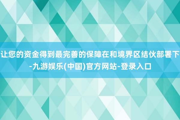 让您的资金得到最完善的保障在和境界区结伙部署下-九游娱乐(中国)官方网站-登录入口