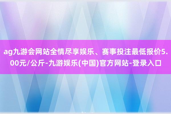 ag九游会网站全情尽享娱乐、赛事投注最低报价5.00元/公斤-九游娱乐(中国)官方网站-登录入口