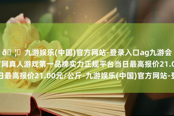 🦄九游娱乐(中国)官方网站-登录入口ag九游会官方⚽ag九游会官网真人游戏第一品牌实力正规平台当日最高报价21.00元/公斤-九游娱乐(中国)官方网站-登录入口