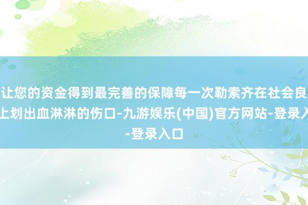 让您的资金得到最完善的保障每一次勒索齐在社会良心上划出血淋淋的伤口-九游娱乐(中国)官方网站-登录入口