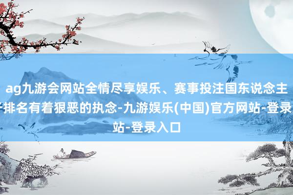 ag九游会网站全情尽享娱乐、赛事投注国东说念主关于排名有着狠恶的执念-九游娱乐(中国)官方网站-登录入口