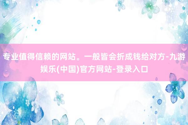 专业值得信赖的网站。一般皆会折成钱给对方-九游娱乐(中国)官方网站-登录入口