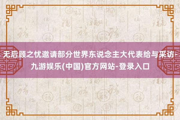 无后顾之忧邀请部分世界东说念主大代表给与采访-九游娱乐(中国)官方网站-登录入口